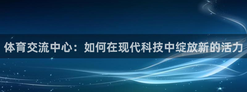 体育交流中心：如何在现代科技中绽放新的活力